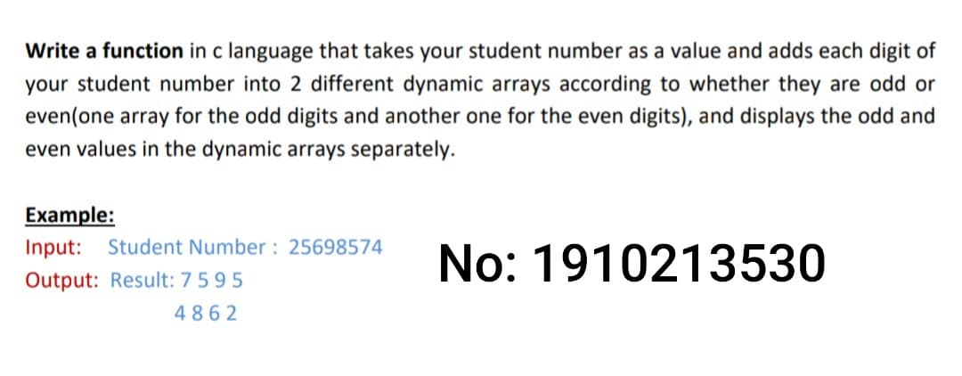 Write a function in c language that takes your student number as a value and adds each digit of
your student number into 2 different dynamic arrays according to whether they are odd or
even(one array for the odd digits and another one for the even digits), and displays the odd and
even values in the dynamic arrays separately.
Еxample:
Input: Student Number : 25698574
No: 1910213530
Output: Result: 7595
4862

