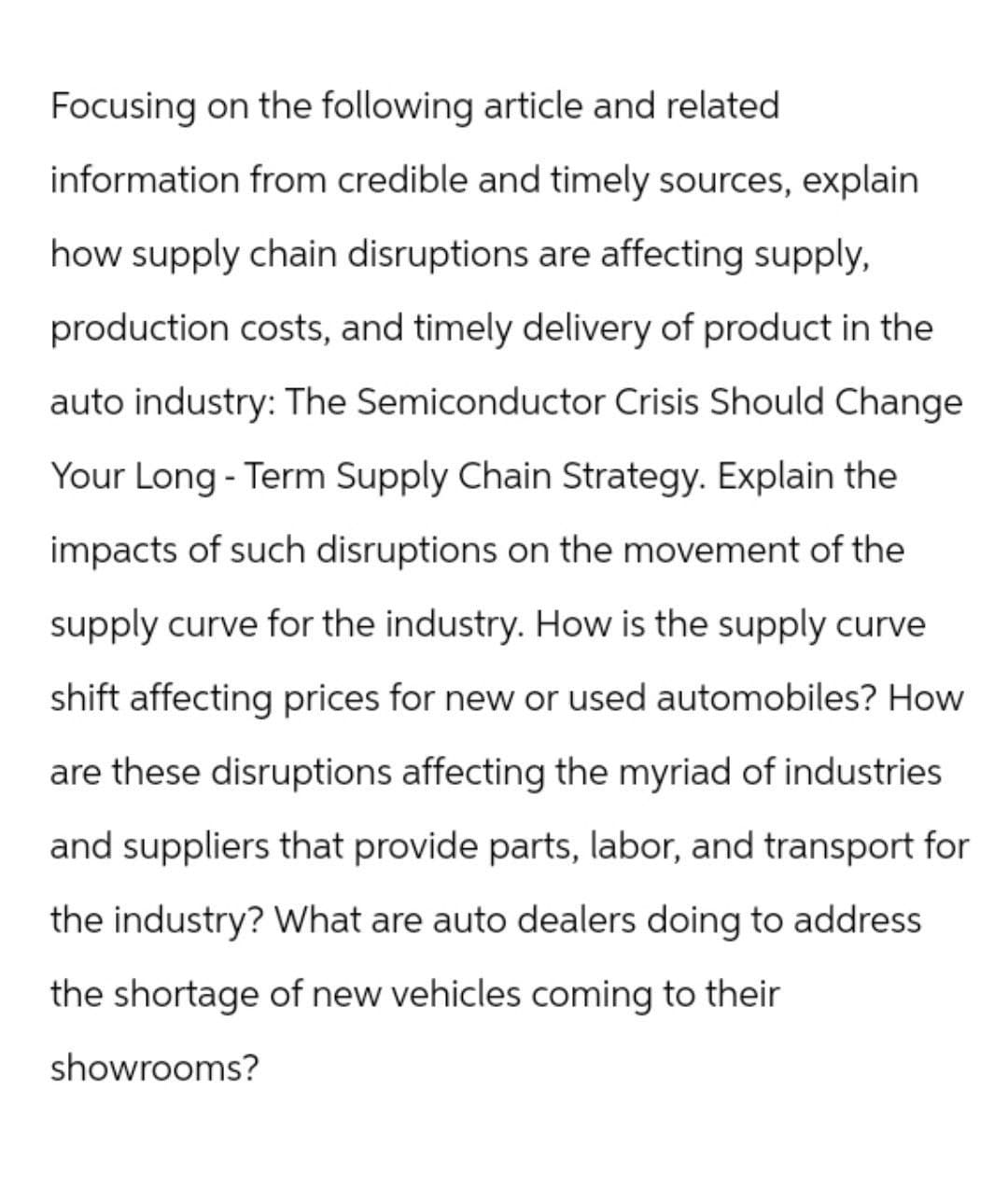 Focusing on the following article and related
information from credible and timely sources, explain
how supply chain disruptions are affecting supply,
production costs, and timely delivery of product in the
auto industry: The Semiconductor Crisis Should Change
Your Long-Term Supply Chain Strategy. Explain the
impacts of such disruptions on the movement of the
supply curve for the industry. How is the supply curve
shift affecting prices for new or used automobiles? How
are these disruptions affecting the myriad of industries
and suppliers that provide parts, labor, and transport for
the industry? What are auto dealers doing to address
the shortage of new vehicles coming to their
showrooms?