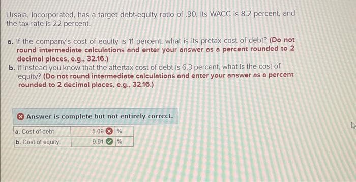 Ursala, Incorporated, has a target debt-equity ratio of .90. Its WACC is 8.2 percent, and
the tax rate is 22 percent.
a. If the company's cost of equity is 11 percent, what is its pretax cost of debt? (Do not
round intermediate calculations and enter your answer as a percent rounded to 2
decimal places, e.g., 32.16.)
b. If instead you know that the aftertax cost of debt is 6.3 percent, what is the cost of
equity? (Do not round intermediate calculations and enter your answer as a percent
rounded to 2 decimal places, e.g., 32.16.)
Answer is complete but not entirely correct.
5.09%
a. Cost of debt
b. Cost of equity
9.91
%
4