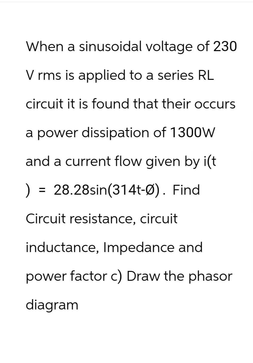When a sinusoidal voltage of 230
V rms is applied to a series RL
circuit it is found that their occurs
a power dissipation of 1300W
and a current flow given by i(t
) = 28.28sin(314t-0). Find
Circuit resistance, circuit
inductance, Impedance and
power factor c) Draw the phasor
diagram