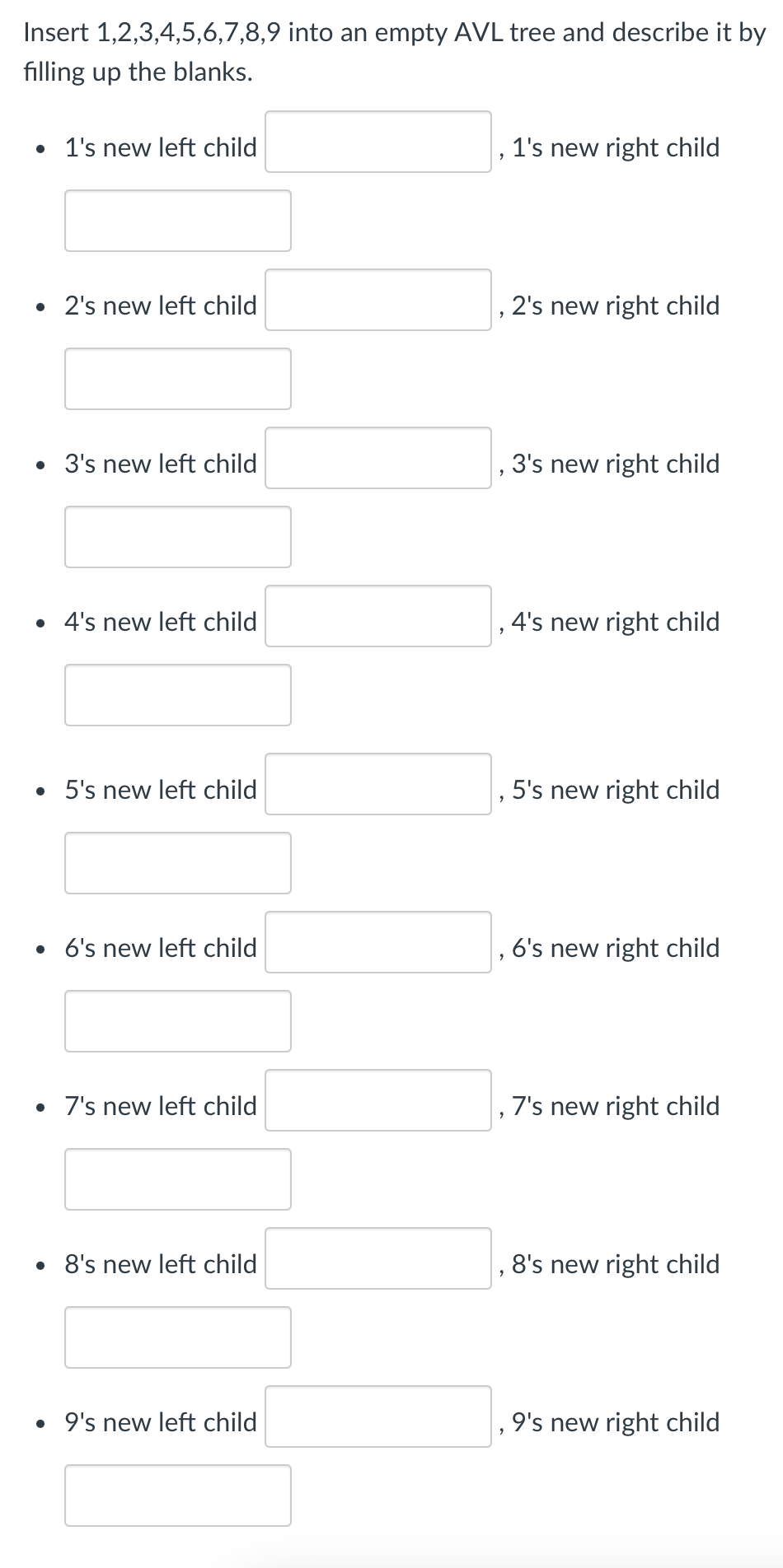 Insert 1,2,3,4,5,6,7,8,9 into an empty AVL tree and describe it by
filling up the blanks.
• 1's new left child
• 2's new left child
• 3's new left child
• 4's new left child
• 5's new left child
• 6's new left child
• 7's new left child
• 8's new left child
• 9's new left child
2
1's new right child
, 2's new right child
3's new right child
, 4's new right child
5's new right child
6's new right child
, 7's new right child
8's new right child
9's new right child
"