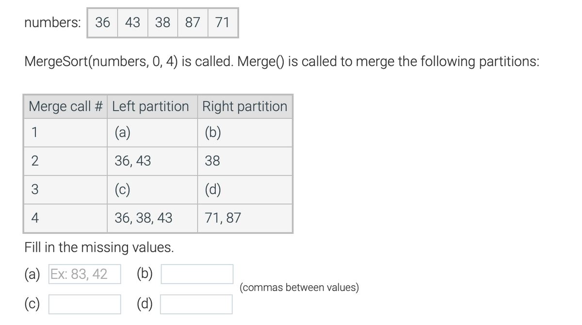 numbers: 36 43 38 87 71
MergeSort(numbers, 0, 4) is called. Merge() is called to merge the following partitions:
Merge call # Left partition Right partition
1
(a)
(b)
2
36,43
38
3
(c)
(d)
4
36, 38, 43
71,87
Fill in the missing values.
(a) Ex: 83, 42
(b)
(c)
(d)
(commas between values)