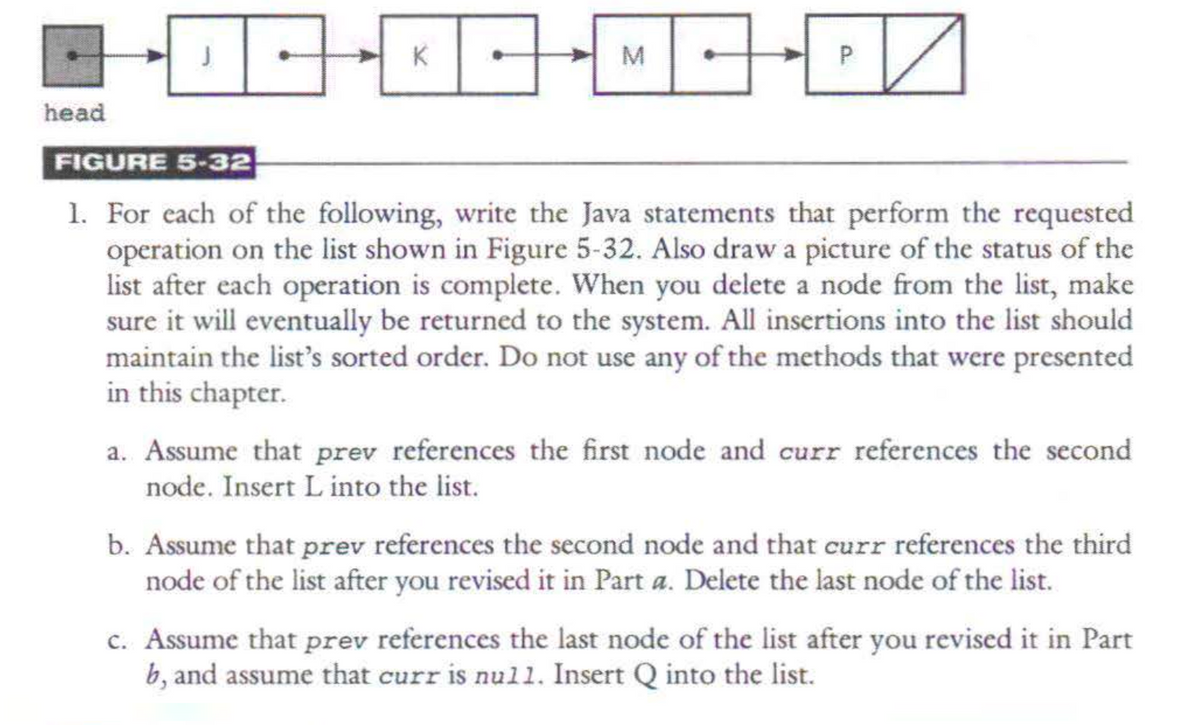 head
KD-MO-DZ
30
P
10
FIGURE 5-32
1. For each of the following, write the Java statements that perform the requested
operation on the list shown in Figure 5-32. Also draw a picture of the status of the
list after each operation is complete. When you delete a node from the list, make
sure it will eventually be returned to the system. All insertions into the list should
maintain the list's sorted order. Do not use any of the methods that were presented
in this chapter.
a. Assume that prev references the first node and curr references the second
node. Insert L into the list.
b. Assume that prev references the second node and that curr references the third
node of the list after you revised it in Part a. Delete the last node of the list.
c. Assume that prev references the last node of the list after you revised it in Part
b, and assume that curr is null. Insert Q into the list.