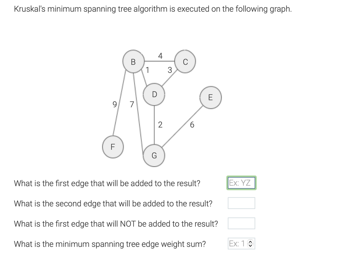 Kruskal's minimum spanning tree algorithm is executed on the following graph.
B
9 7
F
1
D
G
4
2
3
6
E
What is the first edge that will be added to the result?
What is the second edge that will be added to the result?
What is the first edge that will NOT be added to the result?
What is the minimum spanning tree edge weight sum?
Ex: YZ
Ex: 10
