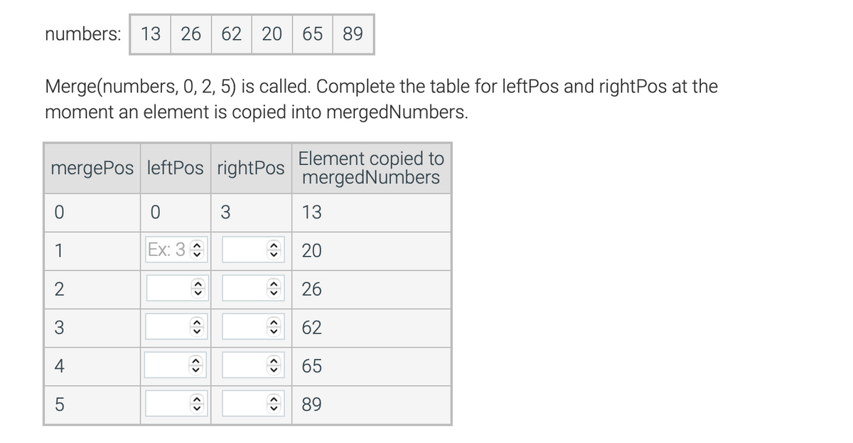 numbers: 13 26 62 20 65 89
Merge(numbers, 0, 2, 5) is called. Complete the table for leftPos and rightPos at the
moment an element is copied into merged Numbers.
mergePos leftPos rightPos
0
1
2
3
+
LO
5
0
Ex: 3
ŵ
<>
3
13
20
ŵ 26
62
65
89
<>
ŵ
Element copied to
mergedNumbers
<>
