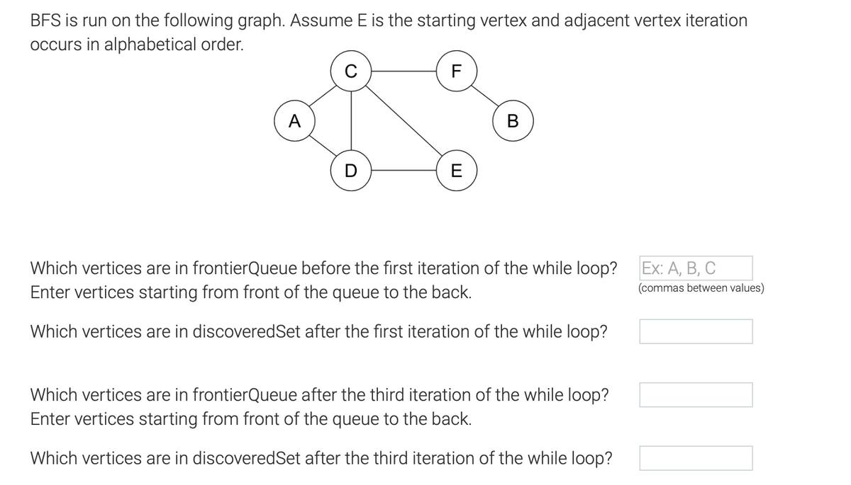 BFS is run on the following graph. Assume E is the starting vertex and adjacent vertex iteration
occurs in alphabetical order.
A
D
F
E
B
Which vertices are in frontierQueue before the first iteration of the while loop?
Enter vertices starting from front of the queue to the back.
Which vertices are in discoveredSet after the first iteration of the while loop?
Which vertices are in frontierQueue after the third iteration of the while loop?
Enter vertices starting from front of the queue to the back.
Which vertices are in discoveredSet after the third iteration of the while loop?
Ex: A, B, C
(commas between values)
TI