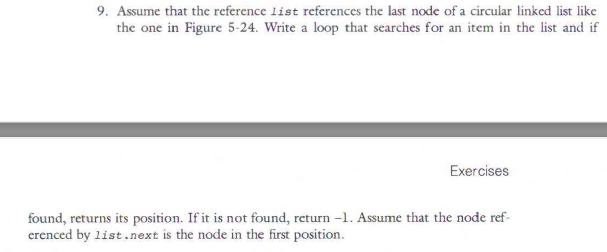 9. Assume that the reference list references the last node of a circular linked list like
the one in Figure 5-24. Write a loop that searches for an item in the list and if
Exercises
found, returns its position. If it is not found, return -1. Assume that the node ref-
erenced by list.next is the node in the first position.