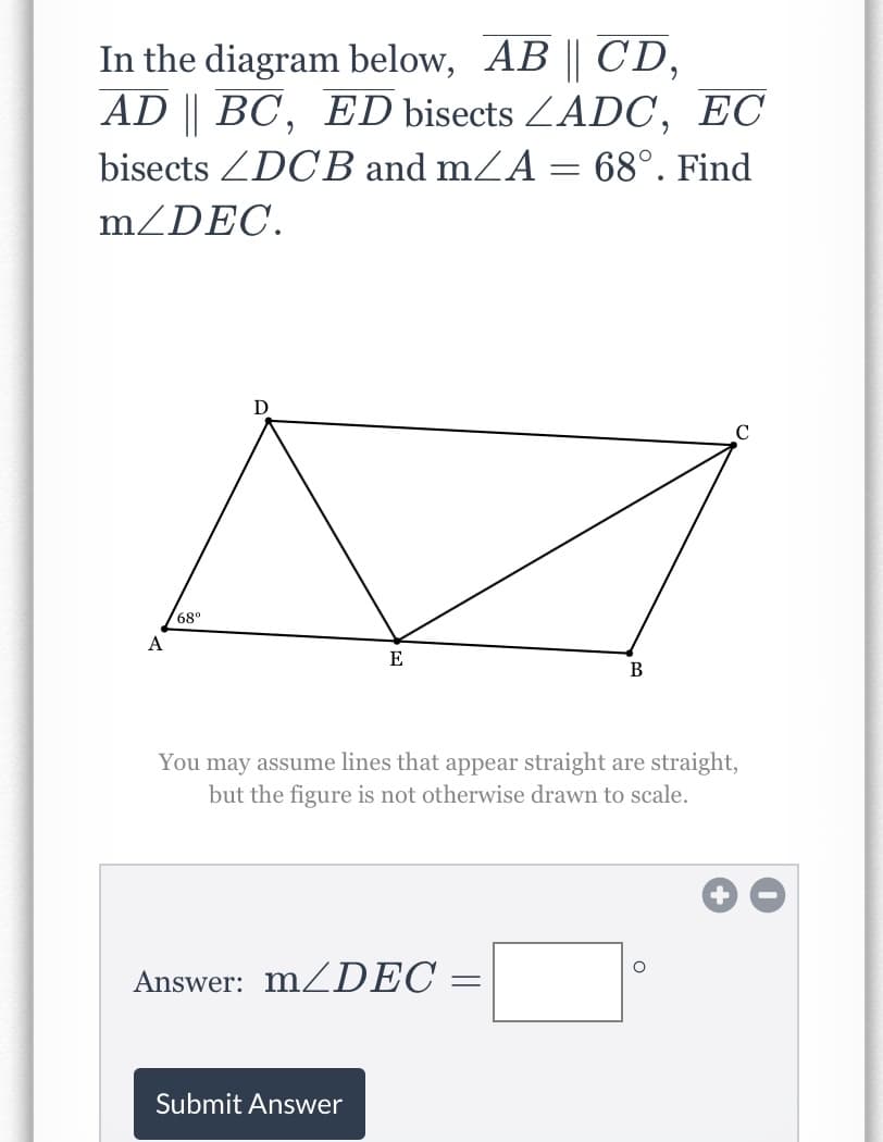 In the diagram below, AB || CD,
AD || BC, ED bisects ZADC, EC
bisects ZDCB and mZA = 68°. Find
m/DEC.
D
68°
A
E
В
You may assume lines that appear straight are straight,
but the figure is not otherwise drawn to scale.
Answer: MZDEC =
Submit Answer
