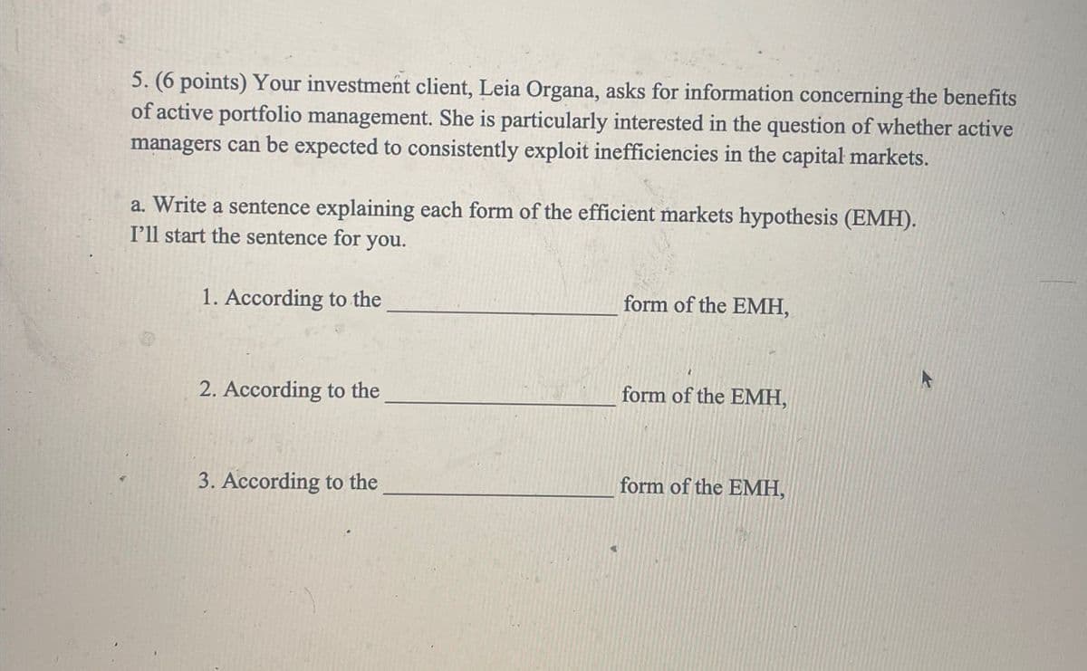 5. (6 points) Your investment client, Leia Organa, asks for information concerning the benefits
of active portfolio management. She is particularly interested in the question of whether active
managers can be expected to consistently exploit inefficiencies in the capital markets.
a. Write a sentence explaining each form of the efficient markets hypothesis (EMH).
I'll start the sentence for you.
1. According to the
form of the EMH,
2. According to the
form of the EMH,
3. According to the
form of the EMH,