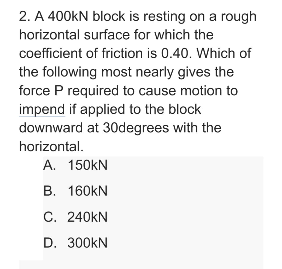 2. A 400KN block is resting on a rough
horizontal surface for which the
coefficient of friction is 0.40. Which of
the following most nearly gives the
force P required to cause motion to
impend if applied to the block
downward at 30degrees with the
horizontal.
A. 150kN
B. 160kN
C. 240KN
D. 300KN
