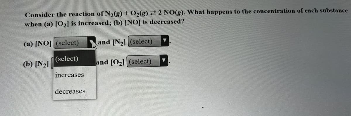 Consider the reaction of N2(g) + O2(g)22 NO(g). What happens to the concentration of each substance
when (a) [O2] is increased; (b) [NO] is decreased?
(a) [NO] (select)
and [N2] (select)
(select)
(b) [N2]
and [O2] (select)
increases
decreases
