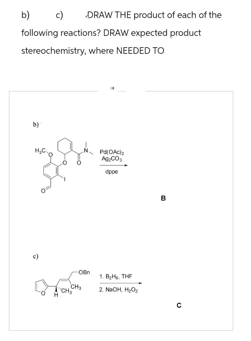 b)
DRAW THE product of each of the
following reactions? DRAW expected product
stereochemistry, where NEEDED TO
b)
חוו
H3C-
Pd(OAc)2
Ag2CO3
dppe
H
OBn
1. B2H6, THF
CH3
CH3
2. NaOH, H2O2
B
0