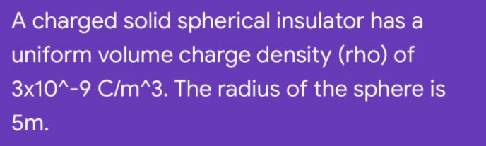 A charged solid spherical insulator has a
uniform volume charge density (rho) of
3x10^-9 C/m^3. The radius of the sphere is
5m.
