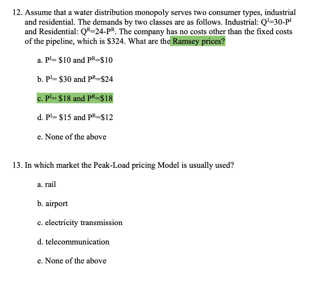 12. Assume that a water distribution monopoly serves two consumer types, industrial
and residential. The demands by two classes are as follows. Industrial: Q=30-P'
and Residential: QR=24-PR. The company has no costs other than the fixed costs
of the pipeline, which is $324. What are the Ramsey prices?
a. Pl= $10 and PR=$10
b. P= $30 and PR=$24
c. Pl= $18 and PR=$18
d. Pl= $15 and PR=$12
e. None of the above
13. In which market the Peak-Load pricing Model is usually used?
a. rail
b. airport
c. electricity transmission
d. telecommunication
e. None of the above
