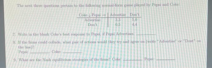 The next three questions pertain to the following normal-form game played by Pepsi and Coke:
Coke Pepsi → | Advertise Don't
3.3
0,5
Advertise
5.0
Don't
4,4
7. Write in the blank Coke's best response to Pepsi, if Pepsi Advertises,
8. If the firms could collude, what pair of actions would they try and agre0 on (write "Advertise" or "Dont" on
the line)?
Pepsi:
Coke:
9. What are the Nash equilibrium strategies of the firms? Coke:
Pepsi:
