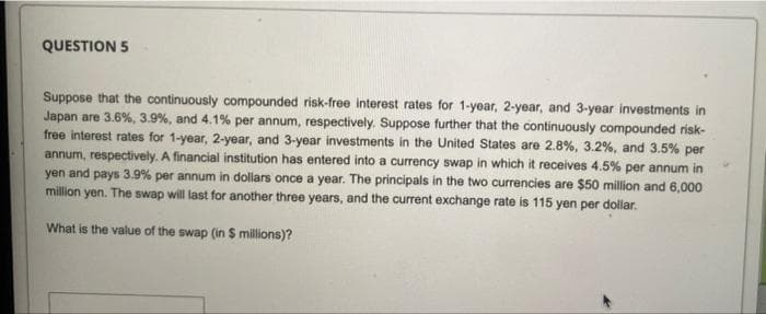 QUESTION 5
Suppose that the continuously compounded risk-free interest rates for 1-year, 2-year, and 3-year investments in
Japan are 3.6%, 3.9%, and 4.1% per annum, respectively. Suppose further that the continuously compounded risk-
free interest rates for 1-year, 2-year, and 3-year investments in the United States are 2.8%, 3.2%, and 3.5% per
annum, respectively. A financial institution has entered into a currency swap in which it receives 4.5% per annum in
yen and pays 3.9% per annum in dollars once a year. The principals in the two currencies are $50 million and 6.000
million yen. The swap will last for another three years, and the current exchange rate is 115 yen per dollar.
What is the value of the swap (in $ millions)?
