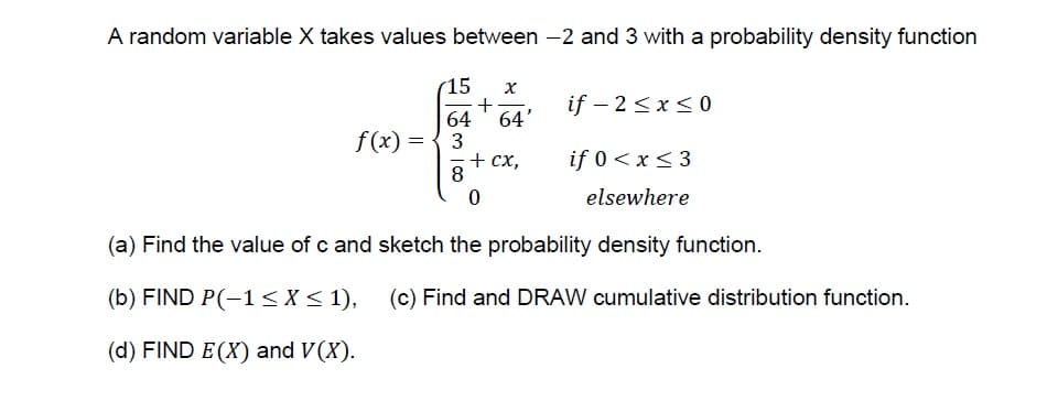 A random variable X takes values between -2 and 3 with a probability density function
15
+
64
if – 2<x< 0
64'
f(x) =
+ cx,
8
if 0<x < 3
elsewhere
(a) Find the value of c and sketch the probability density function.
(b) FIND P(-1<X< 1), (c) Find and DRAW cumulative distribution function.
(d) FIND E (X) and V(X).
