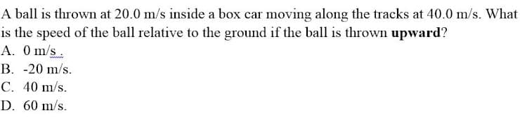 A ball is thrown at 20.0 m/s inside a box car moving along the tracks at 40.0 m/s. What
is the speed of the ball relative to the ground if the ball is thrown upward?
A. 0 m/s.
B. -20 m/s.
C. 40 m/s.
D. 60 m/s.