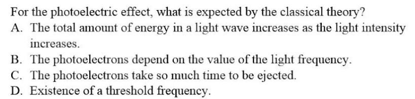For the photoelectric effect, what is expected by the classical theory?
A. The total amount of energy in a light wave increases as the light intensity
increases.
B. The photoelectrons depend on the value of the light frequency.
C. The photoelectrons take so much time to be ejected.
D. Existence of a threshold frequency.