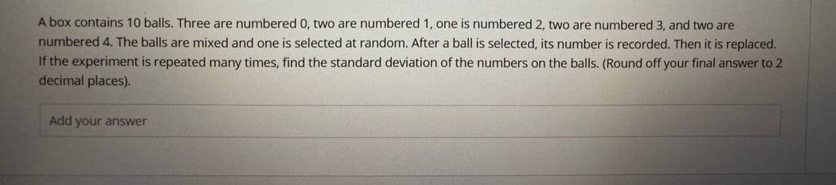 A box contains 10 balls. Three are numbered 0, two are numbered 1, one is numbered 2, two are numbered 3, and two are
numbered 4. The balls are mixed and one is selected at random. After a ball is selected, its number is recorded. Then it is replaced.
If the experiment is repeated many times, find the standard deviation of the numbers on the balls. (Round off your final answer to 2
decimal places).
Add your answer
