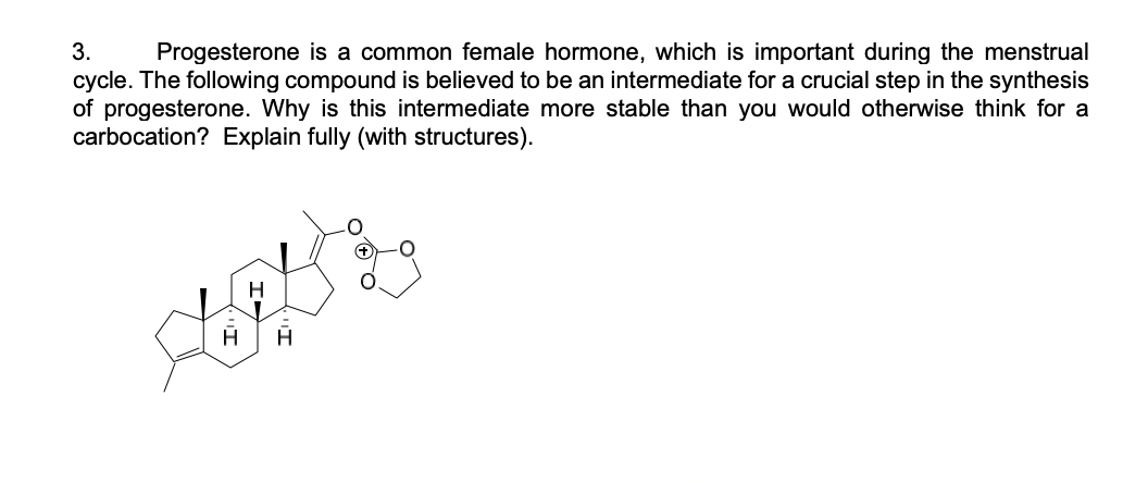 3.
Progesterone is a common female hormone, which is important during the menstrual
cycle. The following compound is believed to be an intermediate for a crucial step in the synthesis
of progesterone. Why is this intermediate more stable than you would otherwise think for a
carbocation? Explain fully (with structures).
