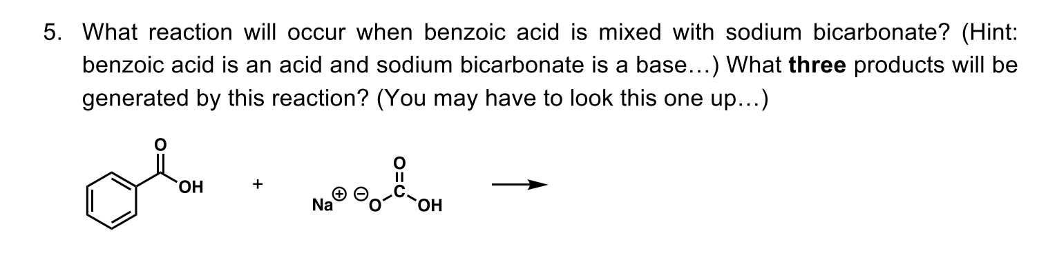 What reaction will occur when benzoic acid is mixed with sodium bicarbonate? (Hint:
benzoic acid is an acid and sodium bicarbonate is a base...) What three products will be
generated by this reaction? (You may have to look this one up...)
HO.
Na
HO.
