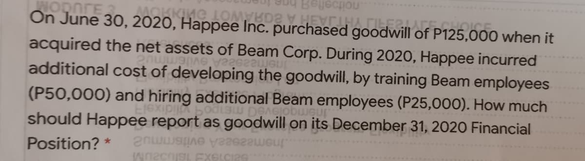 WODNTE
On June 30, 2020, Happee Inc. purchased goodwi
acquired the net assets of Beam Corp. During 2020, Happee incurred
.noitoefte
of P125,000 when it
UGU
additional cost of developing the goodwill, by training Beam employees
(P50,000) and hiring additional Beam employees (P25,000). How much
should Happee report as goodwill on its December 31, 2020 Financial
Position? *
InemezseaA evitsmmu2
