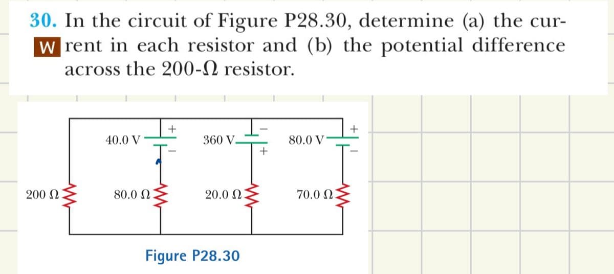30. In the circuit of Figure P28.30, determine (a) the cur-
W rent in each resistor and (b) the potential difference
across the 200-2 resistor.
+
40.0 V
360 V
80.0 V
+
200 Ω
80.0 Ω
20.02.
Figure P28.30
70.02.
+