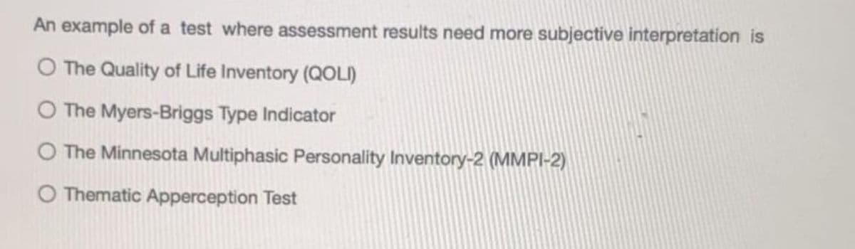 An example of a test where assessment results need more subjective interpretation is
O The Quality of Life Inventory (QOLI)
O The Myers-Briggs Type Indicator
O The Minnesota Multiphasic Personality Inventory-2 (MMPI-2)
O Thematic Apperception Test
