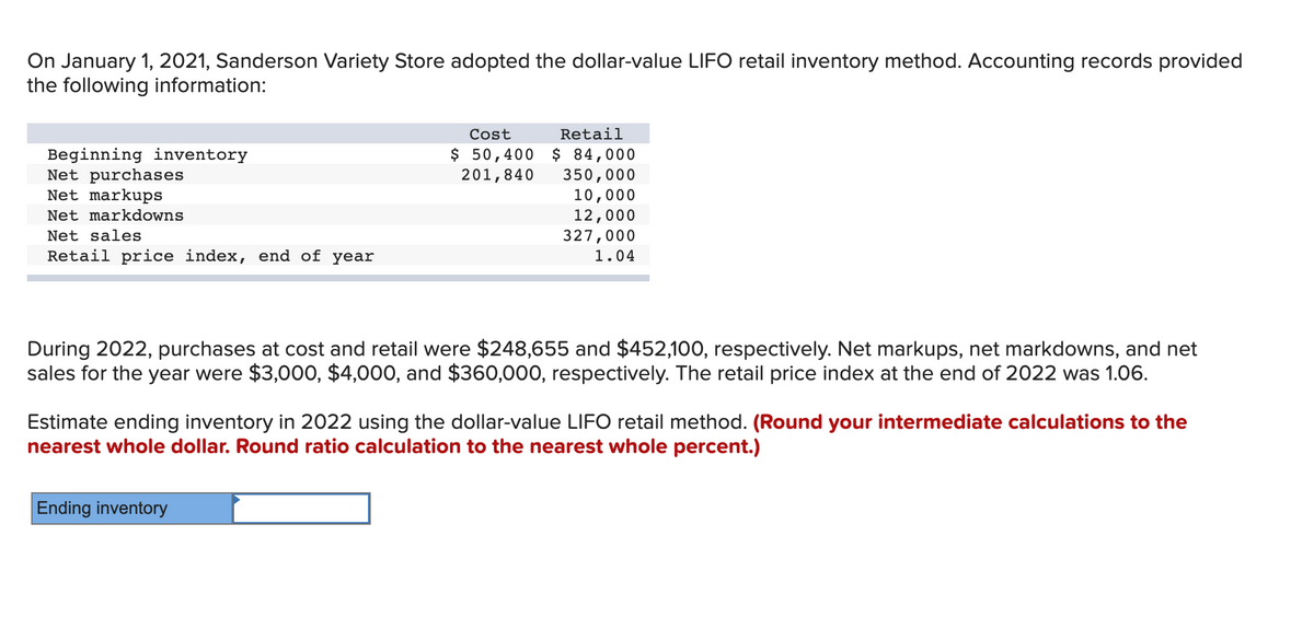 On January 1, 2021, Sanderson Variety Store adopted the dollar-value LIFO retail inventory method. Accounting records provided
the following information:
Beginning inventory
Net purchases
Net markups
Net markdowns
Net sales
Retail price index, end of year
Cost
Retail
$ 50,400 $ 84,000
201,840
350,000
10,000
12,000
327,000
1.04
During 2022, purchases at cost and retail were $248,655 and $452,100, respectively. Net markups, net markdowns, and net
sales for the year were $3,000, $4,000, and $360,000, respectively. The retail price index at the end of 2022 was 1.06.
Estimate ending inventory in 2022 using the dollar-value LIFO retail method. (Round your intermediate calculations to the
nearest whole dollar. Round ratio calculation to the nearest whole percent.)
Ending inventory