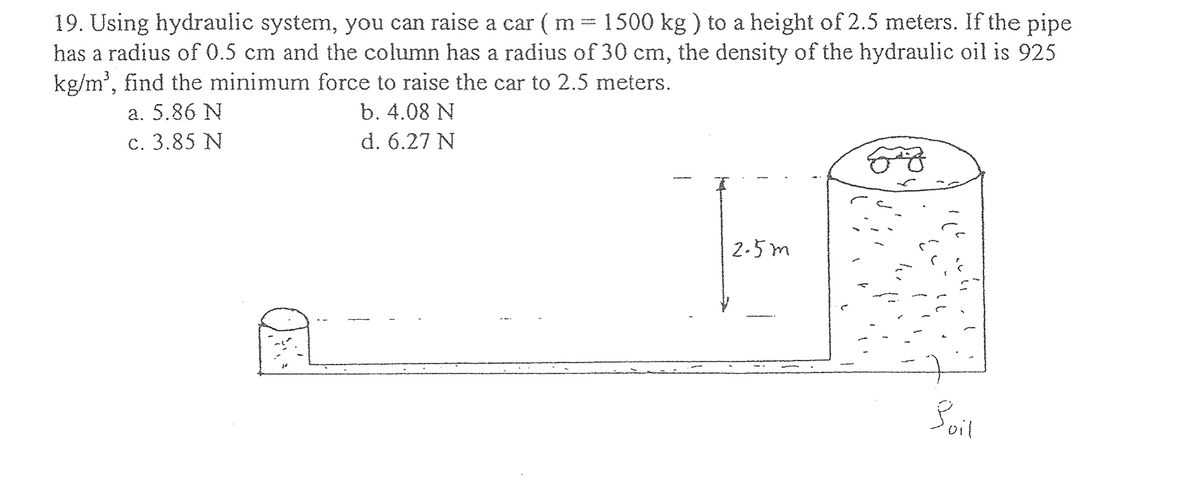 19. Using hydraulic system, you can raise a car ( m = 1500 kg ) to a height of 2.5 meters. If the pipe
has a radius of 0.5 cm and the column has a radius of 30 cm, the density of the hydraulic oil is 925
kg/m³, find the minimum force to raise the car to 2.5 meters.
b. 4.08 N
a. 5.86 N
c. 3.85 N
d. 6.27 N
AL
2.5m
Fy
Boil