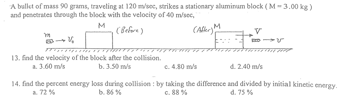 A bullet of mass 90 grams, traveling at 120 m/sec, strikes a stationary aluminum block ( M = 3.00 kg)
and penetrates through the block with the velocity of 40 m/sec,
(Before)
(After) M
m
T
Vo
13. find the velocity of the block after the collision.
a. 3.60 m/s
b. 3.50 m/s
c. 4.80 m/s
V
MO
d. 2.40 m/s
14. find the percent energy loss during collision : by taking the difference and divided by initial kinetic energy.
c. 88 %
a. 72 %
b. 86%
d. 75 %
