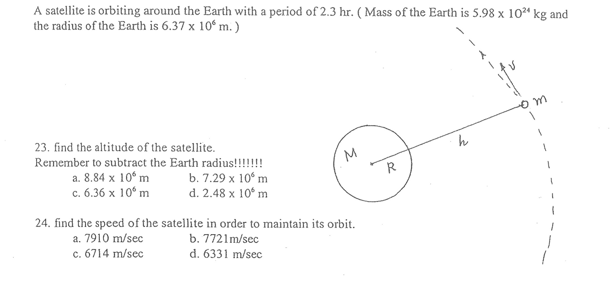 A satellite is orbiting around the Earth with a period of 2.3 hr. ( Mass of the Earth is 5.98 x 1024 kg and
the radius of the Earth is 6.37 x 10⁰ m.)
23. find the altitude of the satellite.
Remember to subtract the Earth radius!!!!!!!
a. 8.84 x 106 m
b. 7.29 x 10 m
c. 6.36 x 106 m
d. 2.48 x 10 m
도
24. find the speed of the satellite in order to maintain its orbit.
a. 7910 m/sec
b. 7721m/sec
c. 6714 m/sec
d. 6331 m/sec
R
h
A
от
1
1
