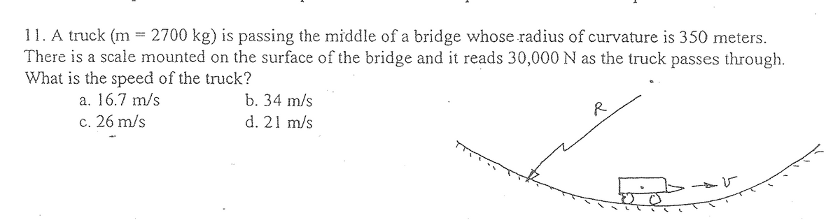 11. A truck (m = 2700 kg) is passing the middle of a bridge whose radius of curvature is 350 meters.
There is a scale mounted on the surface of the bridge and it reads 30,000 N as the truck passes through.
What is the speed of the truck?
a. 16.7 m/s
c. 26 m/s
b. 34 m/s
d. 21 m/s
R
50