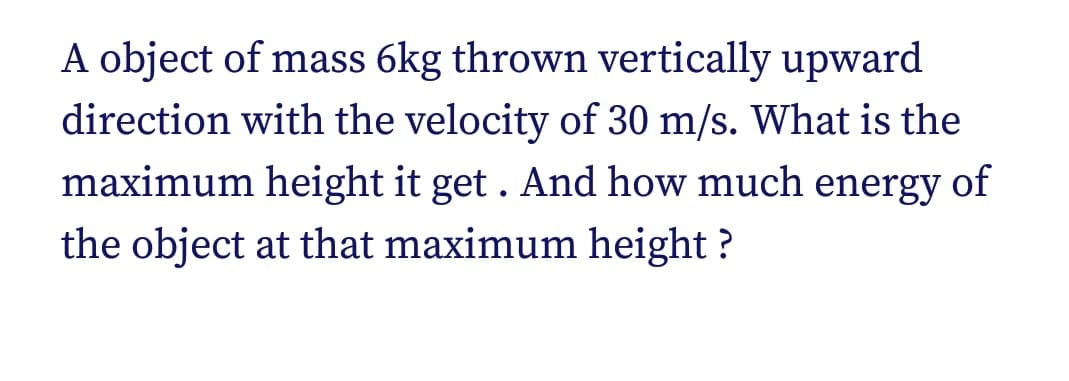 A object of mass 6kg thrown vertically upward
direction with the velocity of 30 m/s. What is the
maximum height it get . And how much energy of
the object at that maximum height ?

