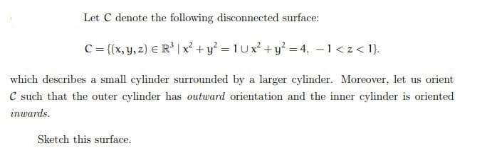 Let C denote the following disconnected surface:
C={(x, y, z) = R³ | x²+ y²=1Ux²+ y² = 4, −1<z<1}.
which describes a small cylinder surrounded by a larger cylinder. Moreover, let us orient
C such that the outer cylinder has outward orientation and the inner cylinder is oriented
inwards.
Sketch this surface.
