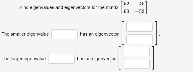 Find eigenvalues and eigenvectors for the matrix
The smaller eigenvalue
The larger eigenvalue
has an eigenvector
has an eigenvector
52 -45
60 -53