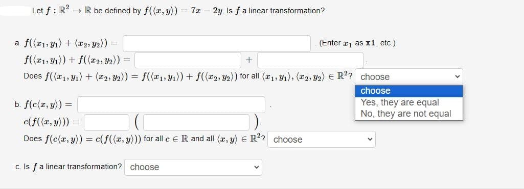 Let f : R² → R be defined by f((x, y)) = 7x - 2y. Is f a linear transformation?
a. f((x₁, y₁) + (x2, Y₂)) =
f((x₁, y₁)) + f((x₂, y₂)) =
Does f((x₁, y₁) + (x2, Y₂)) = f((x₁, y₁)) + f((x₂, y₂)) for all (x₁, y₁), (x2, Y2) E R²? choose
b. f(c(x, y)) =
+
c(f((x, y))) =
Does f(c(x, y)) = c(f((x, y))) for all c ER and all (x, y) = R²? choose
c. Is f a linear transformation? choose
(Enter x ₁ as x1, etc.)
choose
Yes, they are equal
No, they are not equal