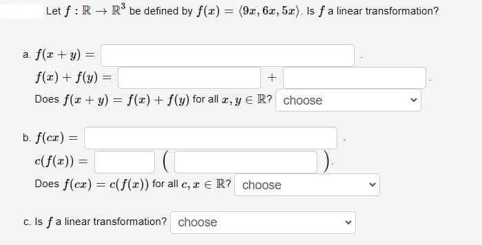 Let f: R → R³ be defined by f(x) = (9x, 6x, 5x). Is f a linear transformation?
a. f(x + y) =
f(x) + f(y) =
+
Does f(x + y) = f(x) + f(y) for all x, y € R? choose
b. f(cx) =
c(f(x)) =
Does f(cx) = c(f(x)) for all c, x ER? choose
c. Is f a linear transformation? choose
<