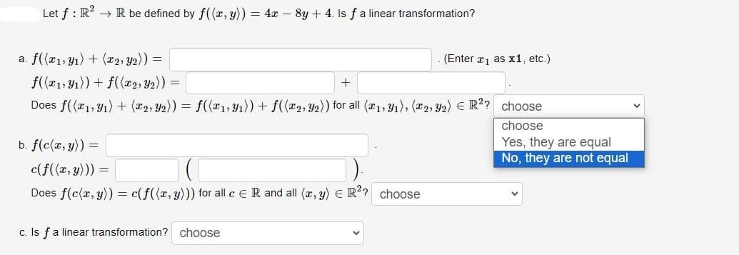 Let f: R² → R be defined by f((x, y)) = 4x -8y +4. Is f a linear transformation?
a. f((x₁, y₁) + (x2, y₂)) =
f((x1, y₁)) + f((x2, y2)) =
Does f((x1, y₁) + (x2, y₂)) = f((x₁, y₁)) + f((x2, y₂)) for all (x₁, y₁), (2, Y₂) € R²? choose
b. f(c(x, y)) =
+
c(f((x, y))) =
Does f(c(x, y)) = c(f((x, y))) for all c E R and all (x, y) = R²? choose
c. Is f a linear transformation? choose
(Enter x₁ as x1, etc.)
choose
Yes, they are equal
No, they are not equal
