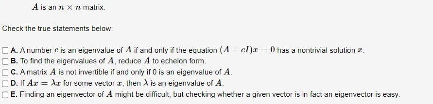 A is an n x n matrix.
Check the true statements below:
A. A number c is an eigenvalue of A if and only if the equation (A - cI) = 0 has a nontrivial solution .
B. To find the eigenvalues of A, reduce A to echelon form.
C. A matrix A is not invertible if and only if 0 is an eigenvalue of A.
| D. If Ax = Xx for some vector x, then A is an eigenvalue of A.
E. Finding an eigenvector of A might be difficult, but checking whether a given vector is in fact an eigenvector is easy.
