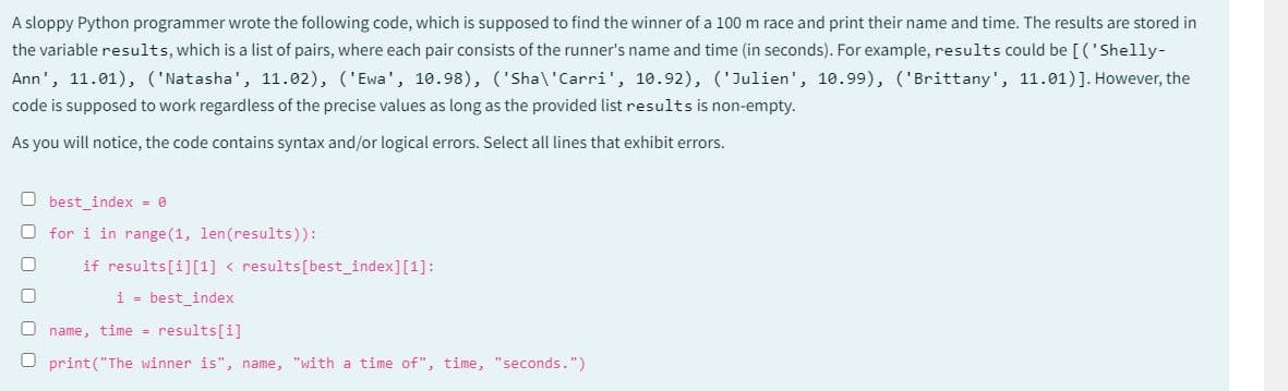 A sloppy Python programmer wrote the following code, which is supposed to find the winner of a 100 m race and print their name and time. The results are stored in
the variable results, which is a list of pairs, where each pair consists of the runner's name and time (in seconds). For example, results could be [('Shelly-
Ann', 11.01), ('Natasha', 11.02), ('Ewa', 10.98), ('Sha\'Carri', 10.92), ('Julien', 10.99), ('Brittany', 11.01)]. However, the
code is supposed to work regardless of the precise values as long as the provided list results is non-empty.
As you will notice, the code contains syntax and/or logical errors. Select all lines that exhibit errors.
Obest_index = 0
O for i in range (1, len(results)):
U
if results[i][1] < results [best_index][1]:
i best_index
[] name, time = results[i]
Oprint("The winner is", name, "with a time of", time, "seconds.")
