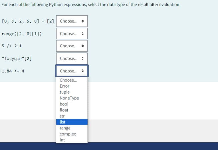 For each of the following Python expressions, select the data type of the result after evaluation.
[8, 9, 2, 5, 8] + [2] Choose...
range([2, 8][1])
5 // 2.1
"fwsyqin"[2]
1.84 <= 4
Choose...
Choose...
Choose...
Choose... +
Choose...
Error
tuple
NoneType
bool
float
str
list
range
complex
int