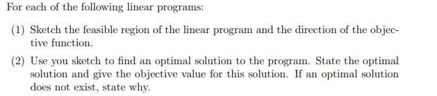 For each of the following linear programs:
(1) Sketch the feasible region of the linear program and the direction of the objec-
tive function.
(2) Use you sketch to find an optimal solution to the program. State the optimal
solution and give the objective value for this solution. If an optimal solution
does not exist, state why.
