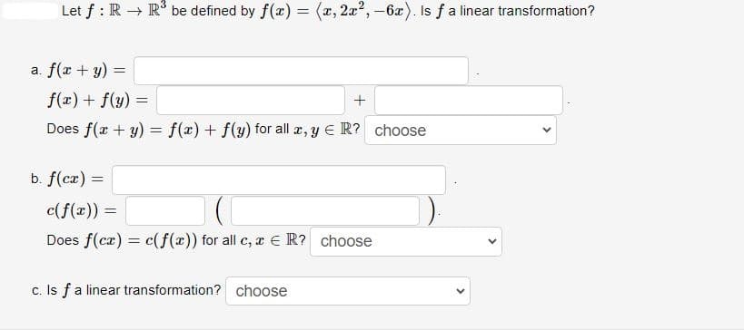Let f: R → R³ be defined by f(x) = (x, 2x²,-6x). Is f a linear transformation?
a. f(x + y) =
f(x) + f(y) =
+
Does f(x + y) = f(x) + f(y) for all x, y ER? choose
b. f(cx) =
c(f(x)) =
Does f(cx) = c(f(x)) for all c, x ER? choose
c. Is f a linear transformation? choose