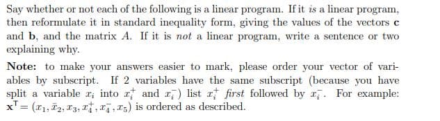 Say whether or not each of the following is a linear program. If it is a linear program,
then reformulate it in standard inequality form, giving the values of the vectors c
and b, and the matrix A. If it is not a linear program, write a sentence or two
explaining why.
Note: to make your answers easier to mark, please order your vector of vari-
ables by subscript. If 2 variables have the same subscript (because you have
split a variable x; into x and x) list a first followed by . For example:
x¹ = (₁, ₂, 3, , ,5) is ordered as described.
