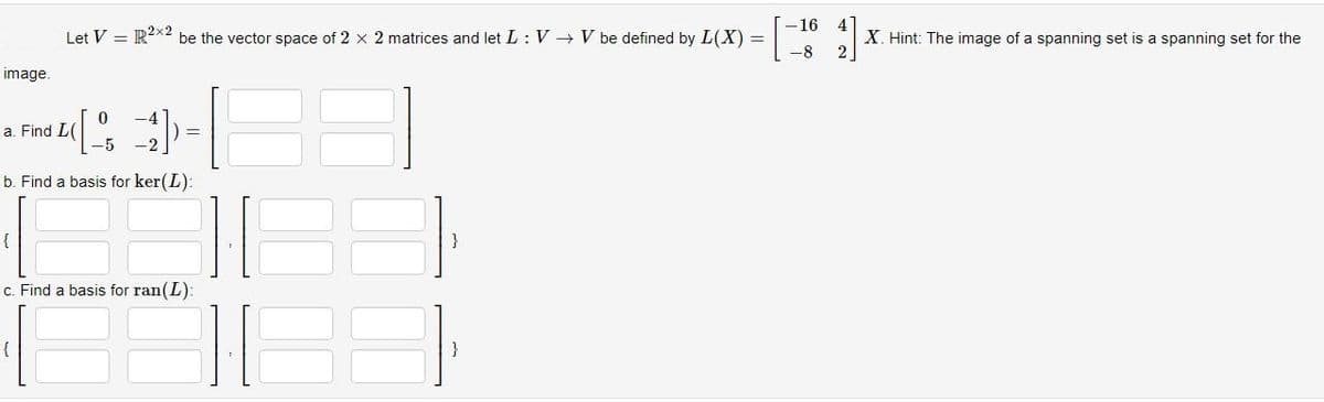 image.
Let V = R²x2 be the vector space of 2 x 2 matrices and let L: V → V be defined by L(X) =
0
(4)
-5
b. Find a basis for ker(L):
a. Find L(
{
c. Find a basis for ran(L):
|][|
-16
-8
X. Hint: The image of a spanning set is a spanning set for the