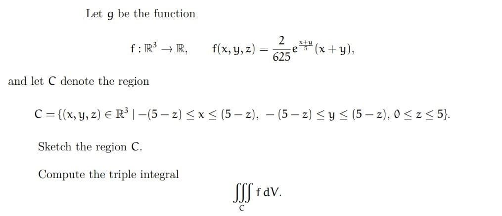 Let
9
be the function
f: R³ → R,
f(x, y, z)
-
2
625
x+y
es (x+y),
and let C denote the region
C = {(x, y, z) € R³ | −(5-z) ≤ x ≤ (5-z), − (5-z) ≤ y ≤ (5 - z), 0 ≤ z ≤ 5}.
Sketch the region C.
Compute the triple integral
Sff fav.
C