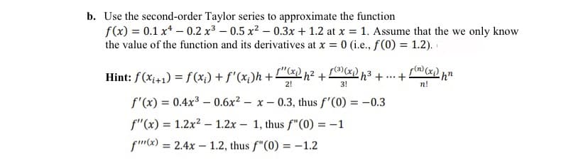b. Use the second-order Taylor series to approximate the function
f(x) = 0.1 x* – 0.2 x3 – 0.5 x² – 0.3x + 1.2 at x = 1. Assume that the we only know
the value of the function and its derivatives at x = 0 (i.e., f(0) = 1.2).
Hint: f(xị+1) = f(x;) + f'(x;)h +"&) h² + (x) h³ + ...+
2!
3!
n!
f'(x) = 0.4x3 – 0.6x2 – x – 0.3, thus f'(0) = -0.3
%3D
f"(x) = 1.2x2 - 1.2x – 1, thus f"(0) = -1
fmx) = 2.4x – 1.2, thus f"(0) = -1.2
