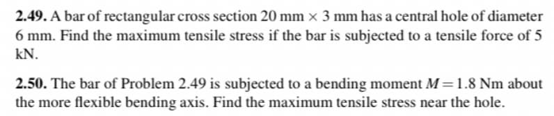 2.49. A bar of rectangular cross section 20 mm x 3 mm has a central hole of diameter
6 mm. Find the maximum tensile stress if the bar is subjected to a tensile force of 5
kN.
2.50. The bar of Problem 2.49 is subjected to a bending moment M=1.8 Nm about
the more flexible bending axis. Find the maximum tensile stress near the hole.

